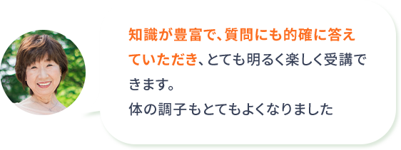 知識が豊富で、質問にも的確に答えていただき、とても明るく楽しく受講できます。体の調子もとてもよくなりました