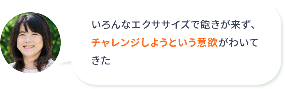 いろんなエクササイズで飽きが来ず、チャレンジしようという意欲がわいてきた