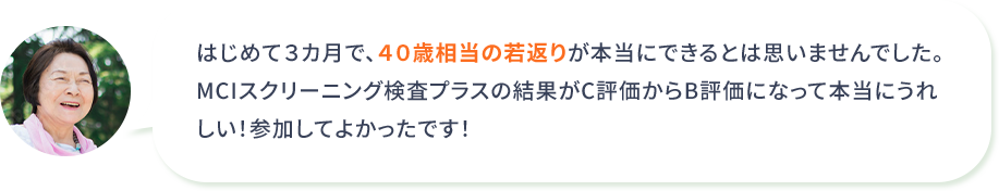 はじめて３カ月で、４０歳相当の若返りが本当にできるとは思いませんでした。MCIスクリーニング検査プラスの結果がC評価からB評価になって本当にうれしい！参加してよかったです！